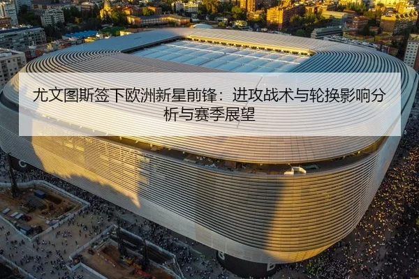 尤文图斯签下欧洲新星前锋：进攻战术与轮换影响分析与赛季展望